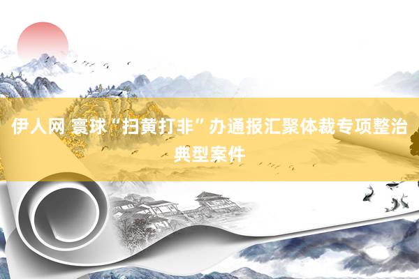 伊人网 寰球“扫黄打非”办通报汇聚体裁专项整治典型案件