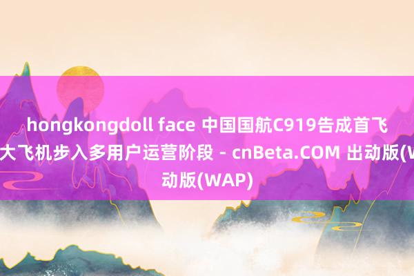 hongkongdoll face 中国国航C919告成首飞 国产大飞机步入多用户运营阶段 - cnBeta.COM 出动版(WAP)