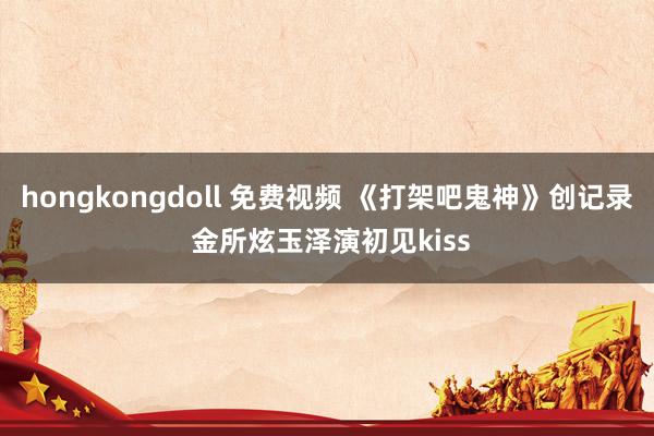 hongkongdoll 免费视频 《打架吧鬼神》创记录 金所炫玉泽演初见kiss