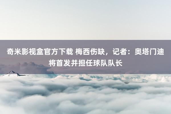 奇米影视盒官方下载 梅西伤缺，记者：奥塔门迪将首发并担任球队队长