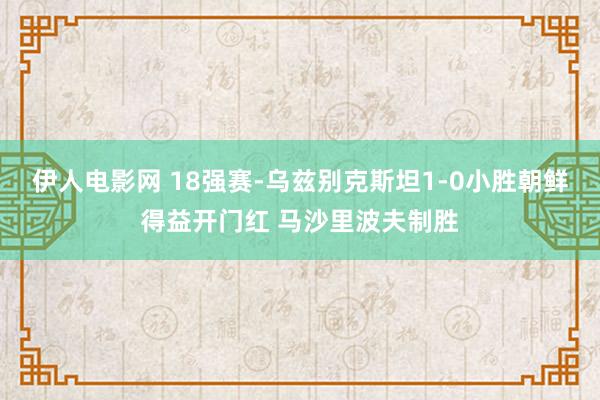 伊人电影网 18强赛-乌兹别克斯坦1-0小胜朝鲜得益开门红 马沙里波夫制胜