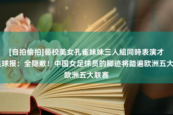 [自拍偷拍]藝校美女孔雀妹妹三人組同時表演才藝 足球报：全隐敝！中国女足球员的脚迹将踏遍欧洲五大联赛