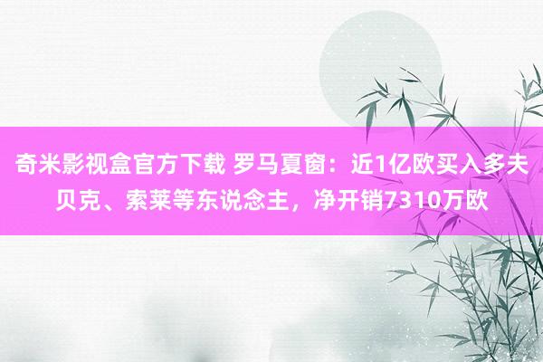 奇米影视盒官方下载 罗马夏窗：近1亿欧买入多夫贝克、索莱等东说念主，净开销7310万欧