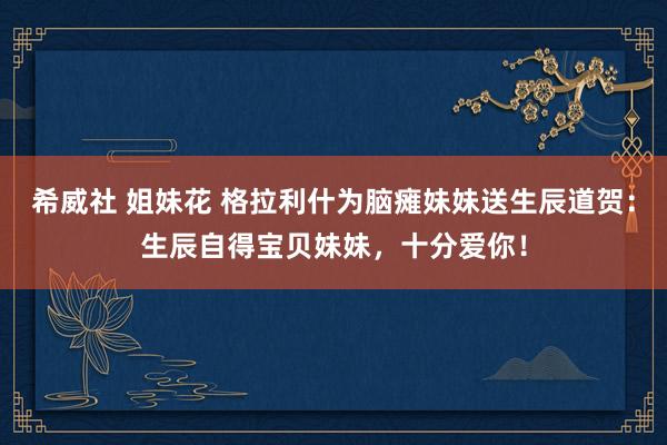 希威社 姐妹花 格拉利什为脑瘫妹妹送生辰道贺：生辰自得宝贝妹妹，十分爱你！