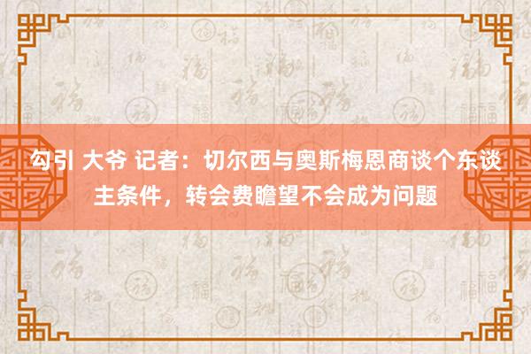 勾引 大爷 记者：切尔西与奥斯梅恩商谈个东谈主条件，转会费瞻望不会成为问题