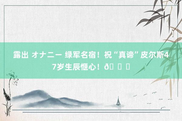 露出 オナニー 绿军名宿！祝“真谛”皮尔斯47岁生辰惬心！🎂
