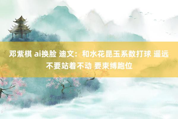邓紫棋 ai换脸 迪文：和水花昆玉系数打球 遥远不要站着不动 要束缚跑位
