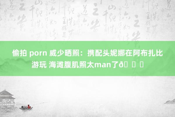 偷拍 porn 威少晒照：携配头妮娜在阿布扎比游玩 海滩腹肌照太man了😍