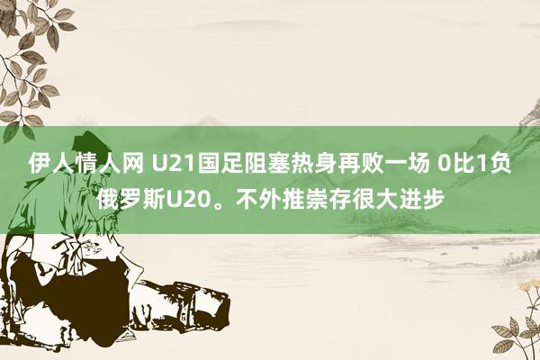 伊人情人网 U21国足阻塞热身再败一场 0比1负俄罗斯U20。不外推崇存很大进步