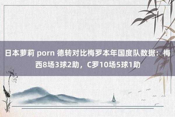 日本萝莉 porn 德转对比梅罗本年国度队数据：梅西8场3球2助，C罗10场5球1助