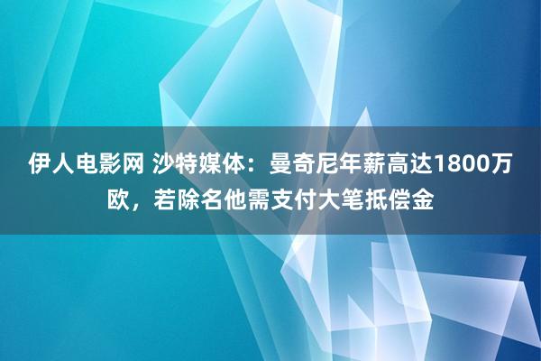 伊人电影网 沙特媒体：曼奇尼年薪高达1800万欧，若除名他需支付大笔抵偿金