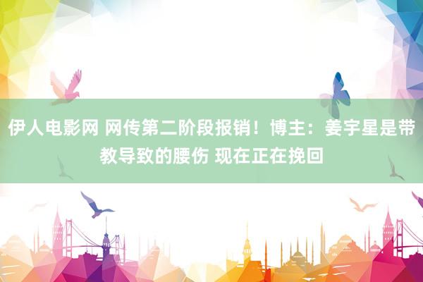 伊人电影网 网传第二阶段报销！博主：姜宇星是带教导致的腰伤 现在正在挽回
