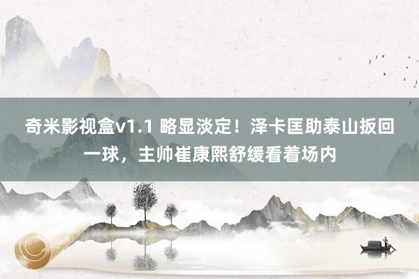 奇米影视盒v1.1 略显淡定！泽卡匡助泰山扳回一球，主帅崔康熙舒缓看着场内