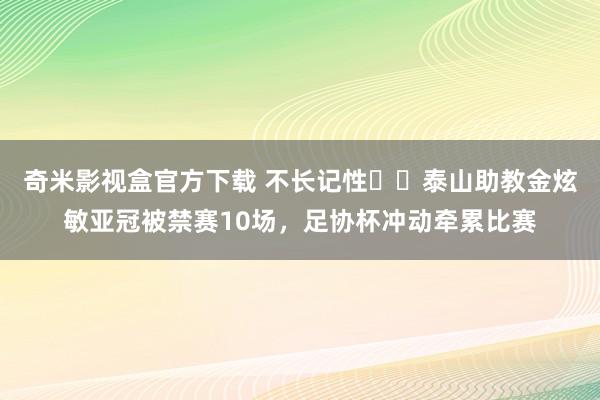 奇米影视盒官方下载 不长记性☹️泰山助教金炫敏亚冠被禁赛10场，足协杯冲动牵累比赛