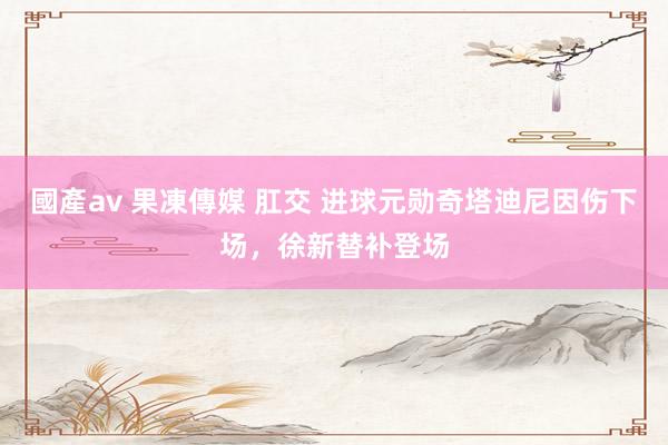 國產av 果凍傳媒 肛交 进球元勋奇塔迪尼因伤下场，徐新替补登场