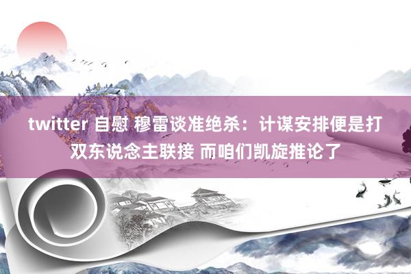 twitter 自慰 穆雷谈准绝杀：计谋安排便是打双东说念主联接 而咱们凯旋推论了