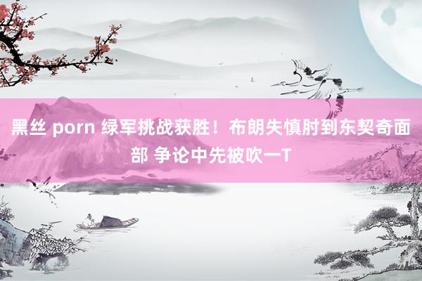 黑丝 porn 绿军挑战获胜！布朗失慎肘到东契奇面部 争论中先被吹一T