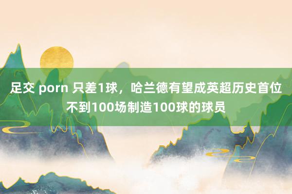 足交 porn 只差1球，哈兰德有望成英超历史首位不到100场制造100球的球员