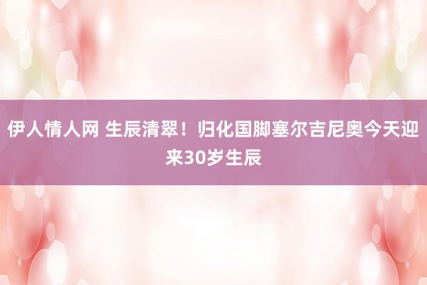 伊人情人网 生辰清翠！归化国脚塞尔吉尼奥今天迎来30岁生辰