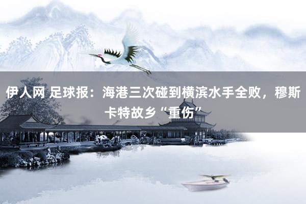伊人网 足球报：海港三次碰到横滨水手全败，穆斯卡特故乡“重伤”