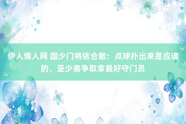 伊人情人网 国少门将依合散：点球扑出来是应该的，亚少赛争取拿最好守门员