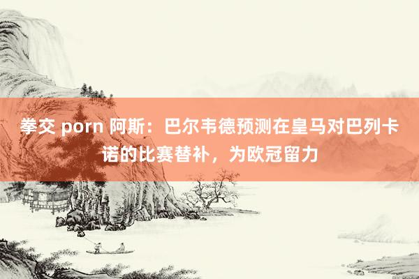 拳交 porn 阿斯：巴尔韦德预测在皇马对巴列卡诺的比赛替补，为欧冠留力