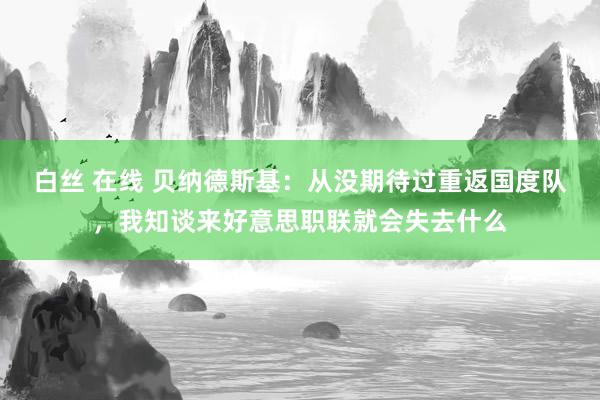 白丝 在线 贝纳德斯基：从没期待过重返国度队，我知谈来好意思职联就会失去什么