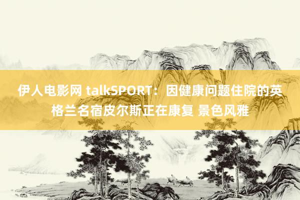 伊人电影网 talkSPORT：因健康问题住院的英格兰名宿皮尔斯正在康复 景色风雅
