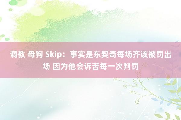 调教 母狗 Skip：事实是东契奇每场齐该被罚出场 因为他会诉苦每一次判罚
