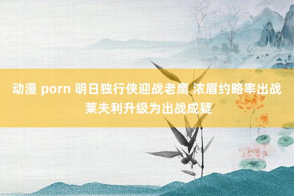 动漫 porn 明日独行侠迎战老鹰 浓眉约略率出战 莱夫利升级为出战成疑