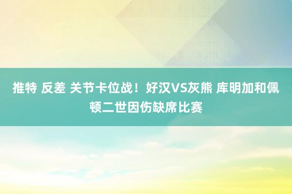 推特 反差 关节卡位战！好汉VS灰熊 库明加和佩顿二世因伤缺席比赛