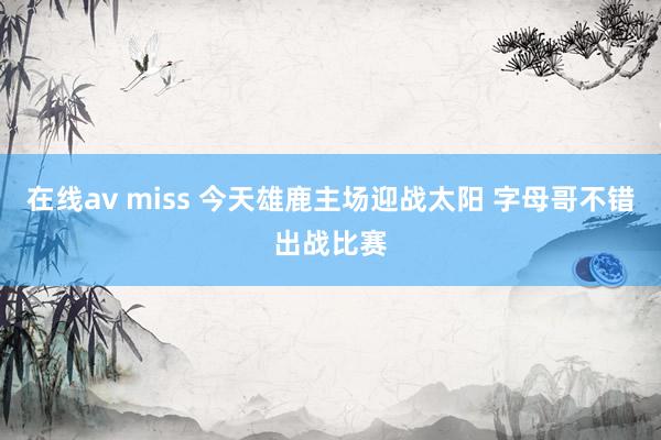 在线av miss 今天雄鹿主场迎战太阳 字母哥不错出战比赛