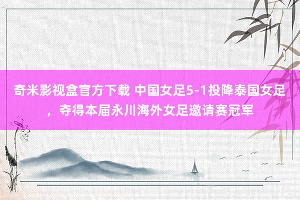 奇米影视盒官方下载 中国女足5-1投降泰国女足，夺得本届永川海外女足邀请赛冠军