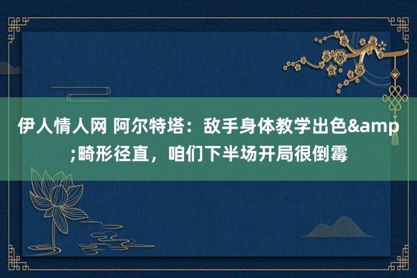 伊人情人网 阿尔特塔：敌手身体教学出色&畸形径直，咱们下半场开局很倒霉