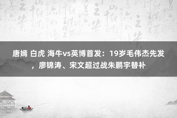 唐嫣 白虎 海牛vs英博首发：19岁毛伟杰先发，廖锦涛、宋文超过战朱鹏宇替补