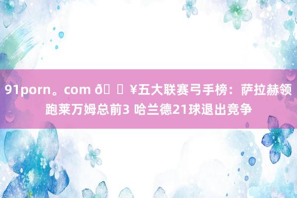 91porn。com 🔥五大联赛弓手榜：萨拉赫领跑莱万姆总前3 哈兰德21球退出竞争